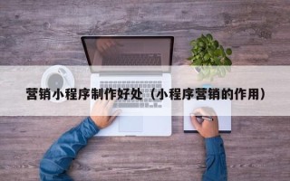 迪庆营销小程序制作好处（小程序营销的作用）