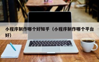 迪庆小程序制作哪个好知乎（小程序制作哪个平台好）