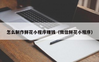 迪庆怎么制作鲜花小程序赚钱（微信鲜花小程序）